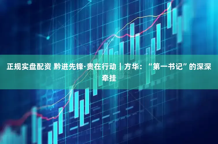 正规实盘配资 黔进先锋·贵在行动｜方华：“第一书记”的深深牵挂