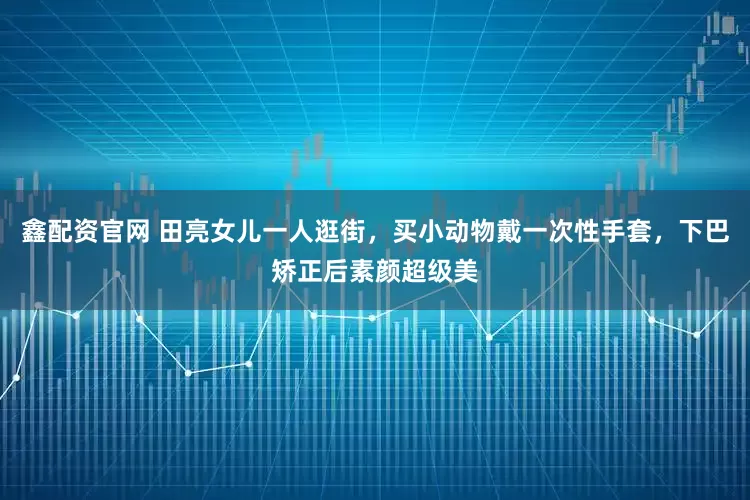 鑫配资官网 田亮女儿一人逛街，买小动物戴一次性手套，下巴矫正后素颜超级美
