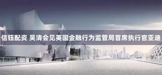 信钰配资 吴清会见英国金融行为监管局首席执行官亚迪