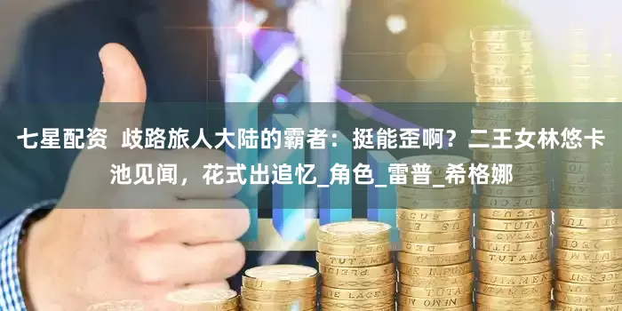 七星配资  歧路旅人大陆的霸者：挺能歪啊？二王女林悠卡池见闻，花式出追忆_角色_雷普_希格娜