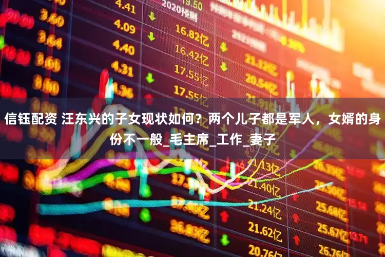 信钰配资 汪东兴的子女现状如何？两个儿子都是军人，女婿的身份不一般_毛主席_工作_妻子