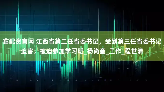 鑫配资官网 江西省第二任省委书记，受到第三任省委书记迫害，被迫参加学习班_杨尚奎_工作_程世清