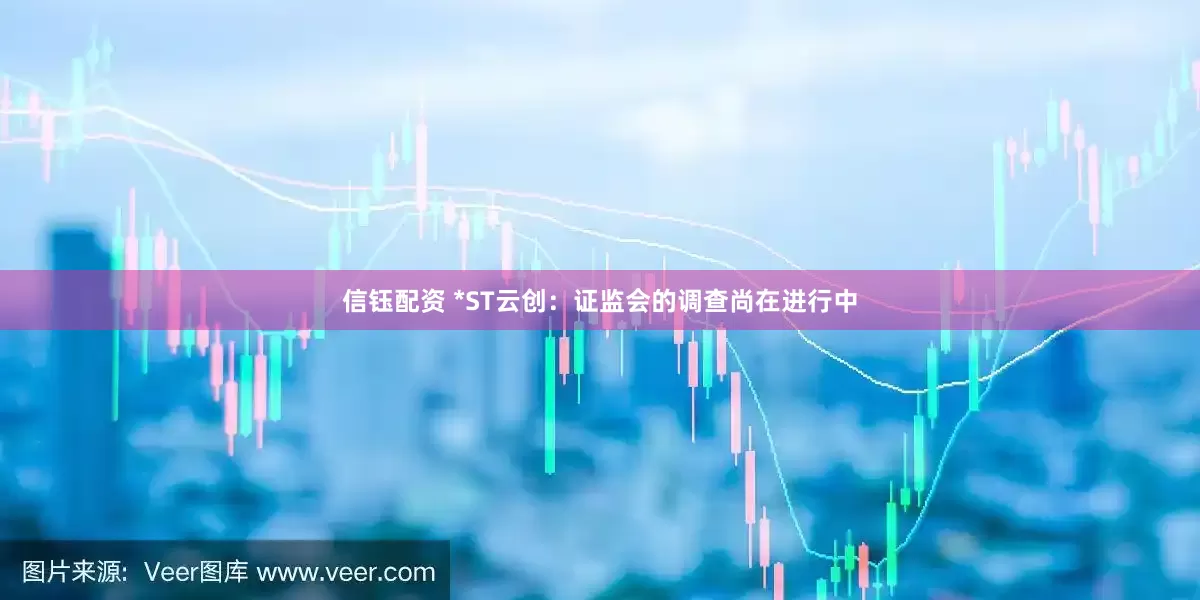 信钰配资 *ST云创：证监会的调查尚在进行中