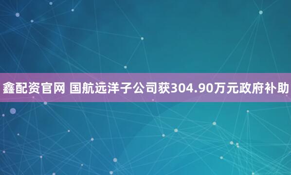 鑫配资官网 国航远洋子公司获304.90万元政府补助
