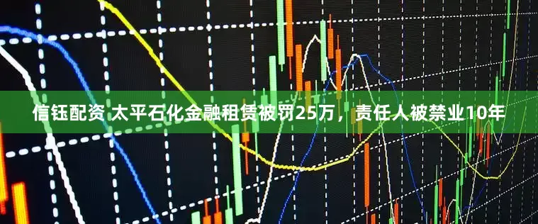 信钰配资 太平石化金融租赁被罚25万，责任人被禁业10年