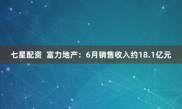 七星配资  富力地产：6月销售收入约18.1亿元