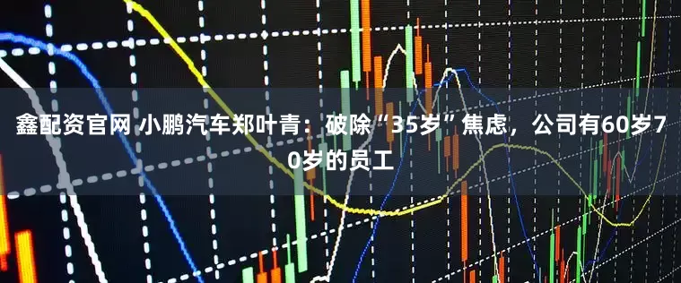 鑫配资官网 小鹏汽车郑叶青：破除“35岁”焦虑，公司有60岁70岁的员工