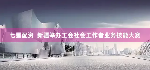 七星配资  新疆举办工会社会工作者业务技能大赛
