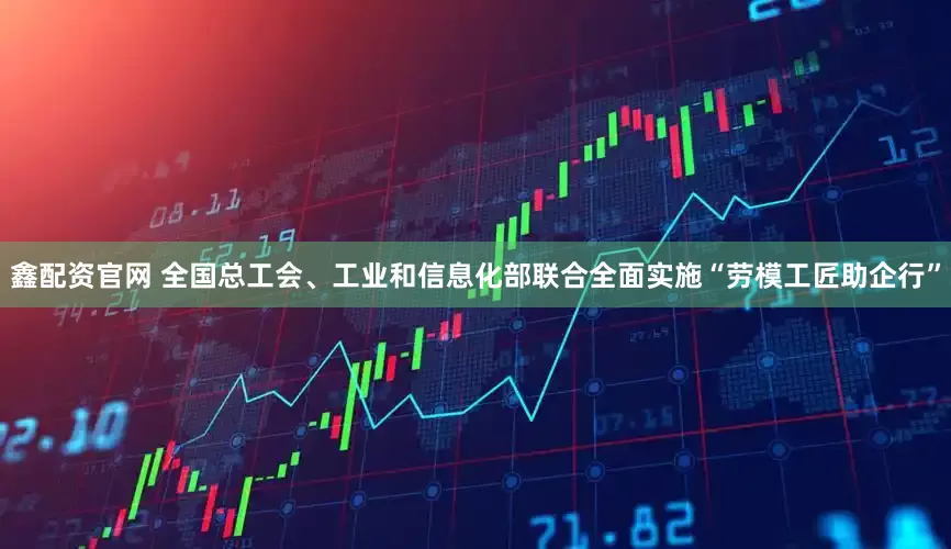 鑫配资官网 全国总工会、工业和信息化部联合全面实施“劳模工匠助企行”