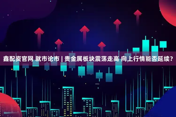 鑫配资官网 就市论市 | 贵金属板块震荡走高 向上行情能否延续？