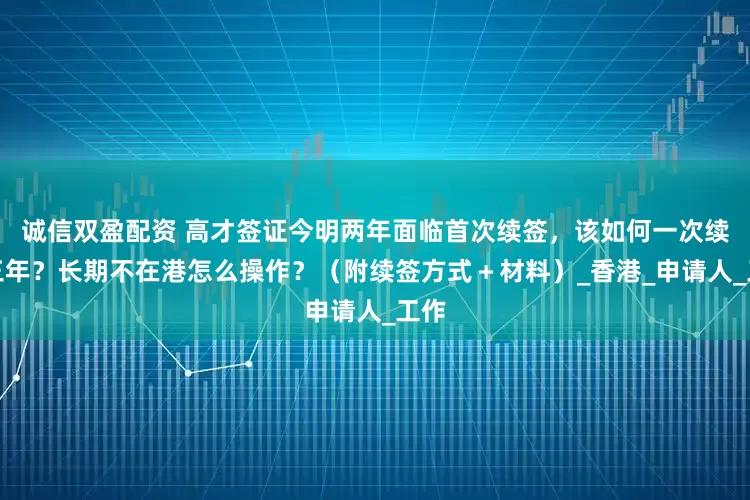 诚信双盈配资 高才签证今明两年面临首次续签，该如何一次续签三年？长期不在港怎么操作？（附续签方式＋材料）_香港_申请人_工作