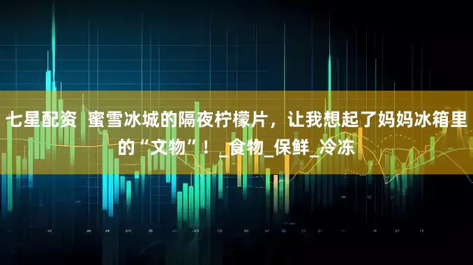 七星配资  蜜雪冰城的隔夜柠檬片，让我想起了妈妈冰箱里的“文物”！_食物_保鲜_冷冻