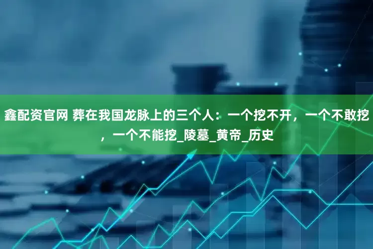 鑫配资官网 葬在我国龙脉上的三个人：一个挖不开，一个不敢挖，一个不能挖_陵墓_黄帝_历史