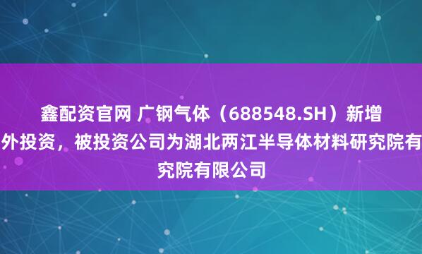 鑫配资官网 广钢气体（688548.SH）新增一起对外投资，被投资公司为湖北两江半导体材料研究院有限公司