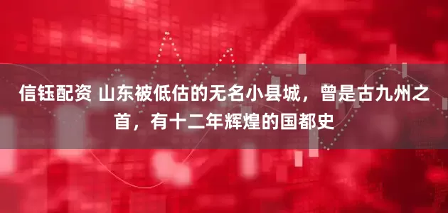 信钰配资 山东被低估的无名小县城，曾是古九州之首，有十二年辉煌的国都史