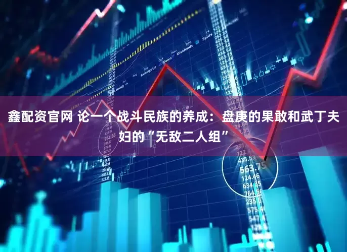 鑫配资官网 论一个战斗民族的养成：盘庚的果敢和武丁夫妇的“无敌二人组”