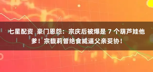 七星配资 豪门恩怨:宗庆后被爆是 7 个葫芦娃他爹!宗馥莉曾绝食威逼父亲妥协!