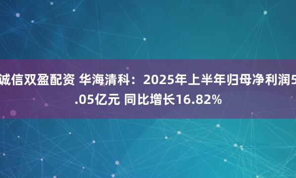 诚信双盈配资 华海清科：2025年上半年归母净利润5.05亿元 同比增长16.82%
