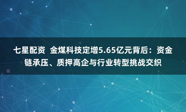 七星配资 金煤科技定增5.65亿元背后:资金链承压、质押高企与行业转型挑战交织