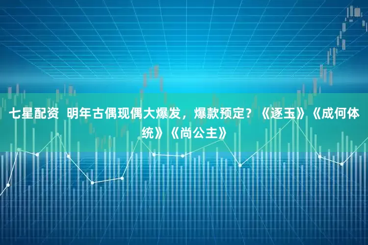 七星配资 明年古偶现偶大爆发,爆款预定?《逐玉》《成何体统》《尚公主》