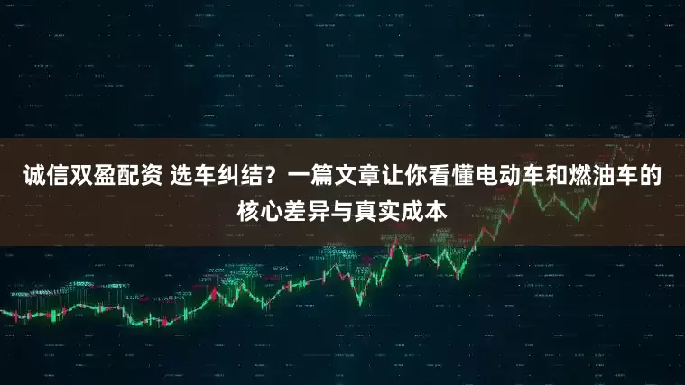 诚信双盈配资 选车纠结？一篇文章让你看懂电动车和燃油车的核心差异与真实成本