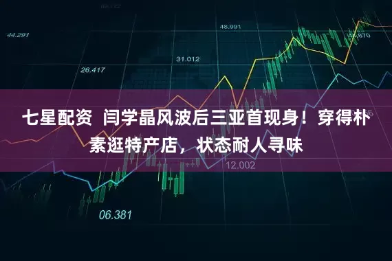 七星配资  闫学晶风波后三亚首现身！穿得朴素逛特产店，状态耐人寻味