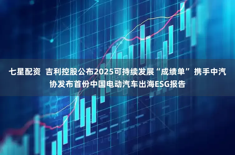 七星配资  吉利控股公布2025可持续发展“成绩单” 携手中汽协发布首份中国电动汽车出海ESG报告